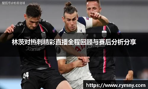 林茨对热刺精彩直播全程回顾与赛后分析分享