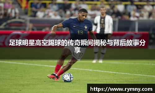 足球明星高空踢球的传奇瞬间揭秘与背后故事分享