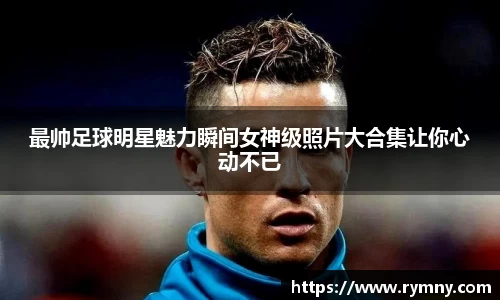 最帅足球明星魅力瞬间女神级照片大合集让你心动不已